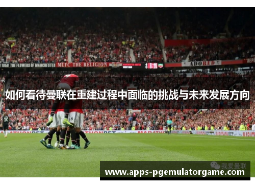 如何看待曼联在重建过程中面临的挑战与未来发展方向