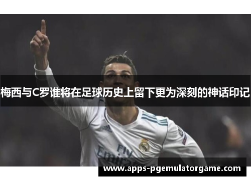 梅西与C罗谁将在足球历史上留下更为深刻的神话印记