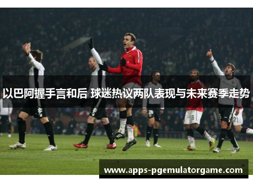 以巴阿握手言和后 球迷热议两队表现与未来赛季走势