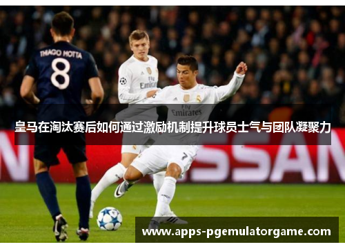 皇马在淘汰赛后如何通过激励机制提升球员士气与团队凝聚力
