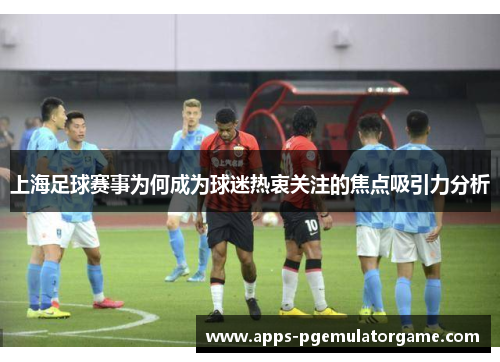 上海足球赛事为何成为球迷热衷关注的焦点吸引力分析