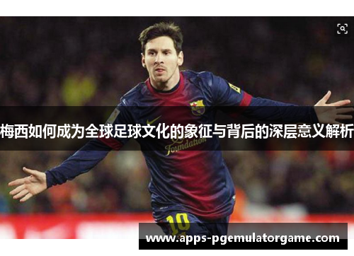 梅西如何成为全球足球文化的象征与背后的深层意义解析