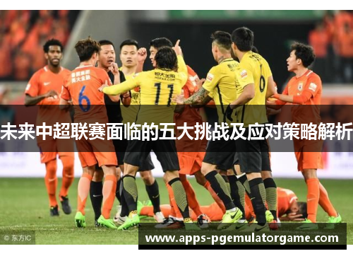 未来中超联赛面临的五大挑战及应对策略解析
