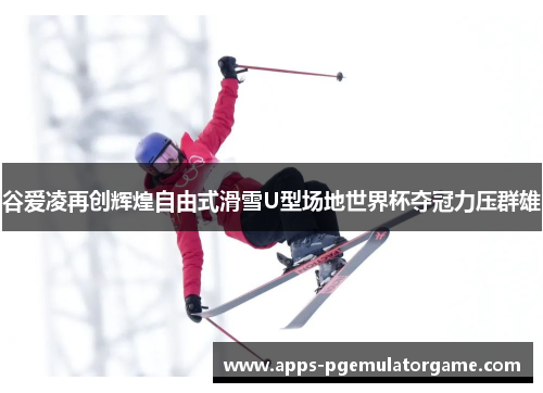 谷爱凌再创辉煌自由式滑雪U型场地世界杯夺冠力压群雄