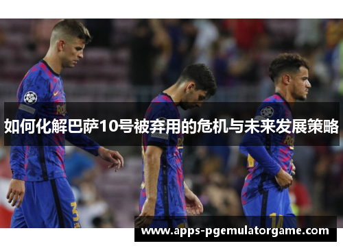 如何化解巴萨10号被弃用的危机与未来发展策略