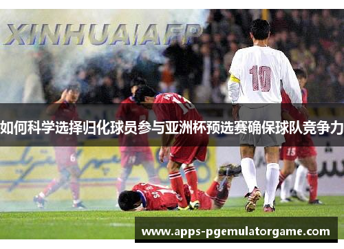 如何科学选择归化球员参与亚洲杯预选赛确保球队竞争力