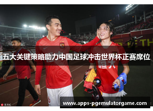 五大关键策略助力中国足球冲击世界杯正赛席位