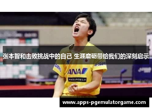 张本智和击败挑战中的自己 生涯磨砺带给我们的深刻启示