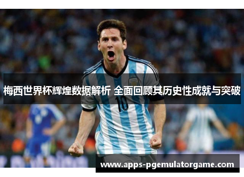 梅西世界杯辉煌数据解析 全面回顾其历史性成就与突破