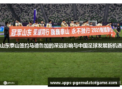 山东泰山签约马德鲁加的深远影响与中国足球发展新机遇