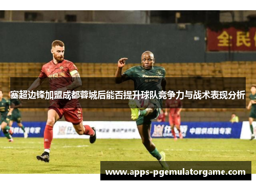 塞超边锋加盟成都蓉城后能否提升球队竞争力与战术表现分析