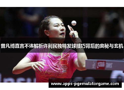 曾凡博直言不讳解析许利民独特发球技巧背后的奥秘与玄机