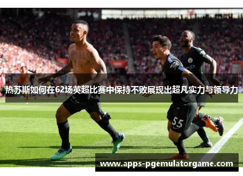 热苏斯如何在62场英超比赛中保持不败展现出超凡实力与领导力