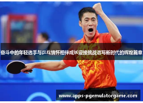 奋斗中的年轻选手与乒乓情怀相伴成长迎接挑战谱写新时代的辉煌篇章