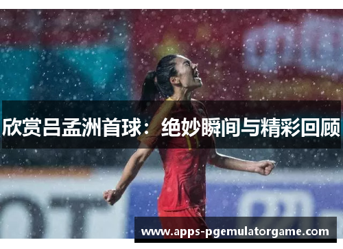 欣赏吕孟洲首球：绝妙瞬间与精彩回顾