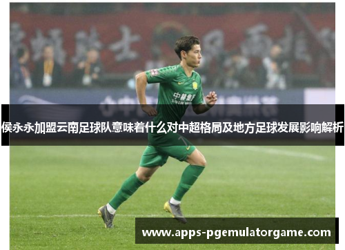 侯永永加盟云南足球队意味着什么对中超格局及地方足球发展影响解析
