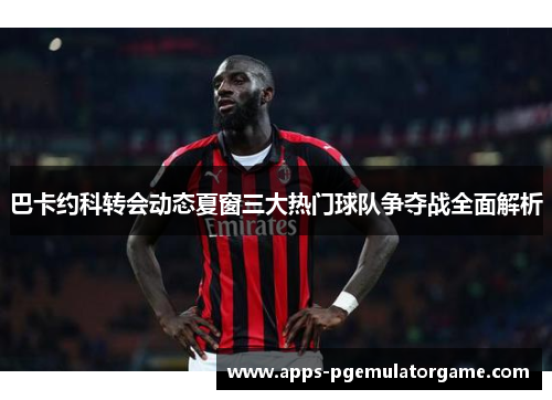 巴卡约科转会动态夏窗三大热门球队争夺战全面解析