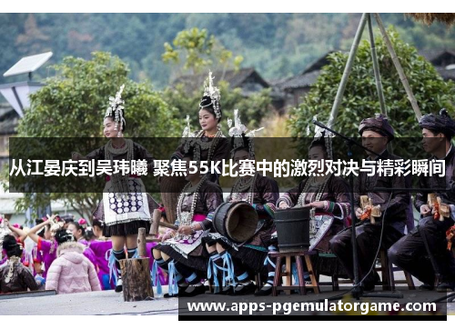 从江晏庆到吴玮曦 聚焦55K比赛中的激烈对决与精彩瞬间