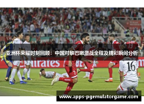 亚洲杯荣耀时刻回顾：中国对黎巴嫩激战全程及精彩瞬间分析