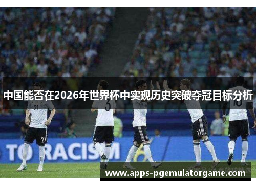 中国能否在2026年世界杯中实现历史突破夺冠目标分析