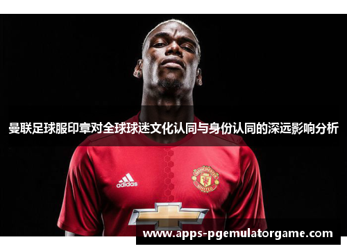 曼联足球服印章对全球球迷文化认同与身份认同的深远影响分析