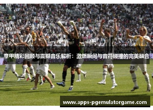 意甲精彩回顾与震撼音乐解析：激燃瞬间与音符碰撞的完美融合