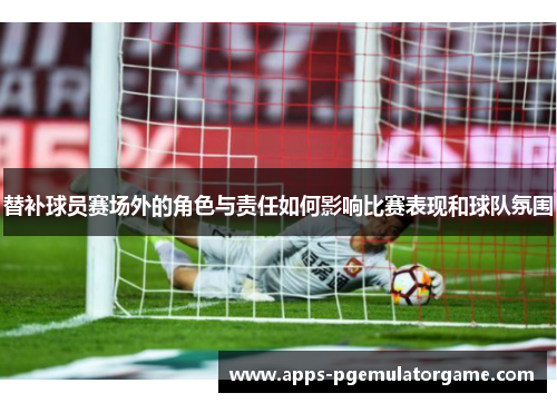 替补球员赛场外的角色与责任如何影响比赛表现和球队氛围