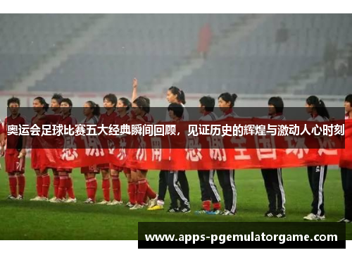 奥运会足球比赛五大经典瞬间回顾，见证历史的辉煌与激动人心时刻