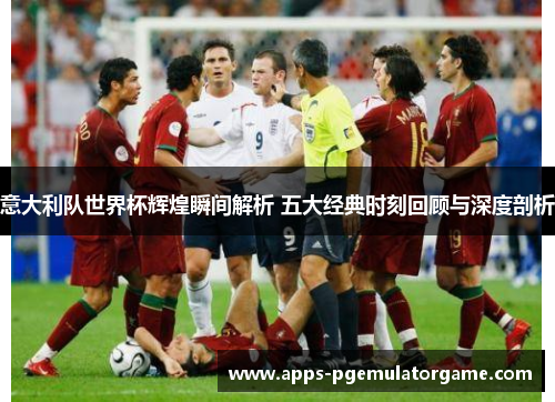 意大利队世界杯辉煌瞬间解析 五大经典时刻回顾与深度剖析