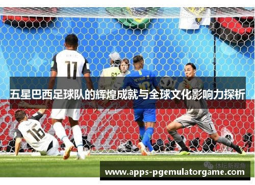 五星巴西足球队的辉煌成就与全球文化影响力探析