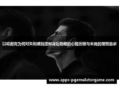以哈谢克为何对失利感到遗憾背后隐藏的心路历程与未竟的理想追求
