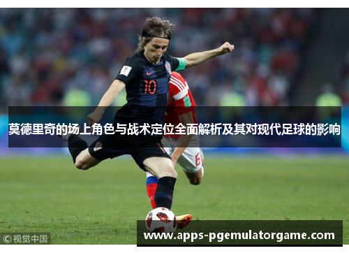 莫德里奇的场上角色与战术定位全面解析及其对现代足球的影响