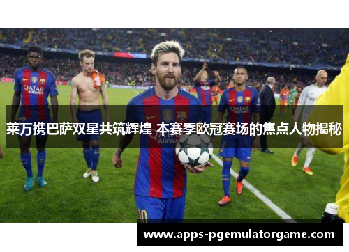 莱万携巴萨双星共筑辉煌 本赛季欧冠赛场的焦点人物揭秘