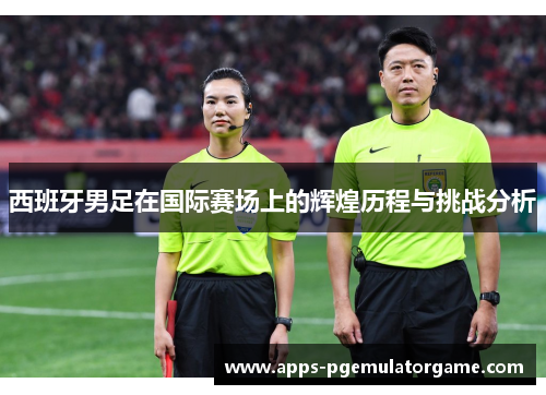 西班牙男足在国际赛场上的辉煌历程与挑战分析