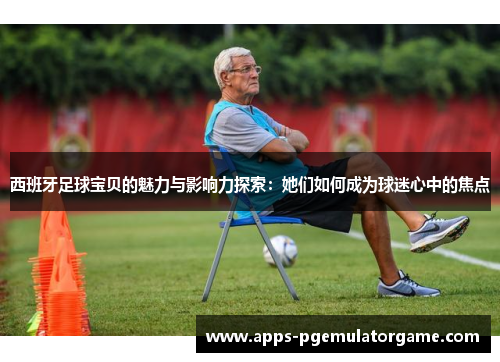 西班牙足球宝贝的魅力与影响力探索：她们如何成为球迷心中的焦点