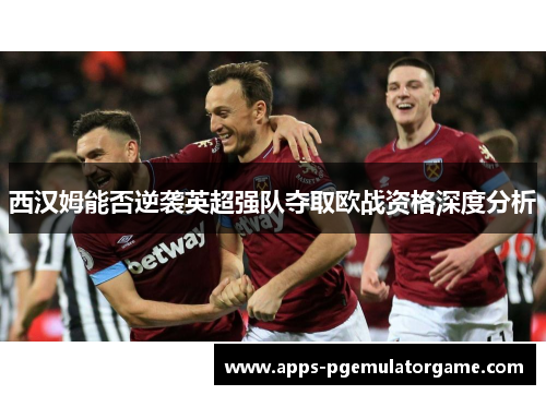 西汉姆能否逆袭英超强队夺取欧战资格深度分析