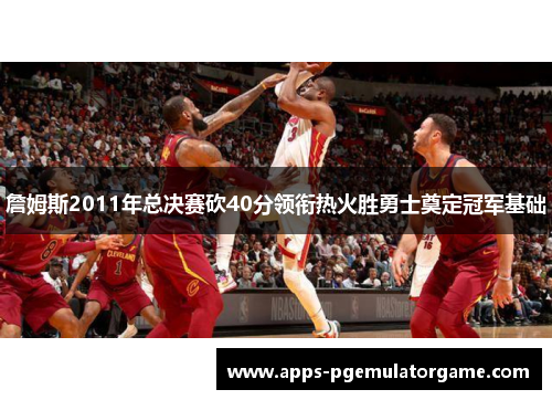 詹姆斯2011年总决赛砍40分领衔热火胜勇士奠定冠军基础