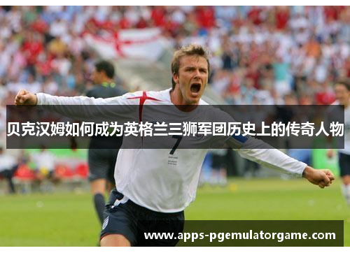 贝克汉姆如何成为英格兰三狮军团历史上的传奇人物 贝克汉姆如何成为英格兰三狮军团历史上的传奇人物