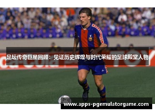 足坛传奇巨星回顾：见证历史辉煌与时代荣耀的足球殿堂人物