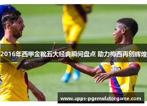 2016年西甲金靴五大经典瞬间盘点 助力梅西再创辉煌 2016年西甲金靴五大经典瞬间盘点 助力梅西再创辉煌