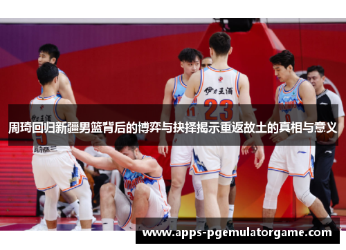 周琦回归新疆男篮背后的博弈与抉择揭示重返故土的真相与意义