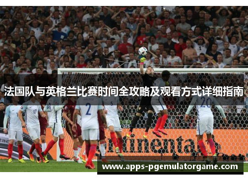法国队与英格兰比赛时间全攻略及观看方式详细指南