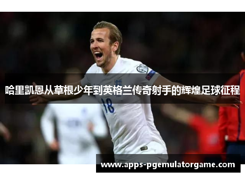 哈里凯恩从草根少年到英格兰传奇射手的辉煌足球征程