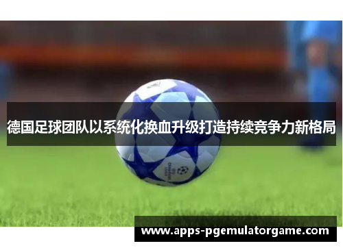 德国足球团队以系统化换血升级打造持续竞争力新格局