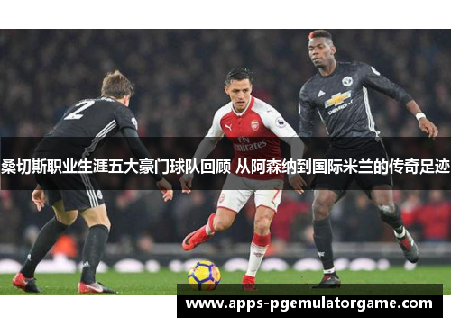 桑切斯职业生涯五大豪门球队回顾 从阿森纳到国际米兰的传奇足迹