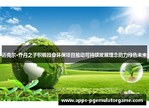 迈克尔·乔丹之子积极投身环保项目推动可持续发展理念助力绿色未来
