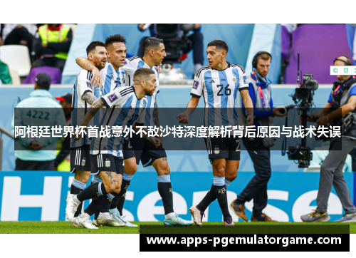 阿根廷世界杯首战意外不敌沙特深度解析背后原因与战术失误