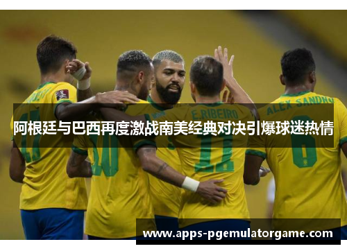 阿根廷与巴西再度激战南美经典对决引爆球迷热情