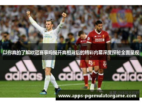以你真的了解欧冠赛事吗揭开真相背后的精彩内幕深度探秘全面呈现 以你真的了解欧冠赛事吗揭开真相背后的精彩内幕深度探秘全面呈现