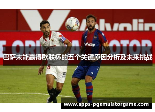 巴萨未能赢得欧联杯的五个关键原因分析及未来挑战